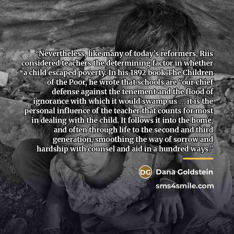 “Nevertheless, like many of today’s reformers, Riis considered teachers the determining factor in whether a child escaped poverty. In his 1892 book The Children of the Poor, he wrote that schools are “our chief defense against the tenement and the flood of ignorance with which it would swamp us ……” quote by Dana Goldstein