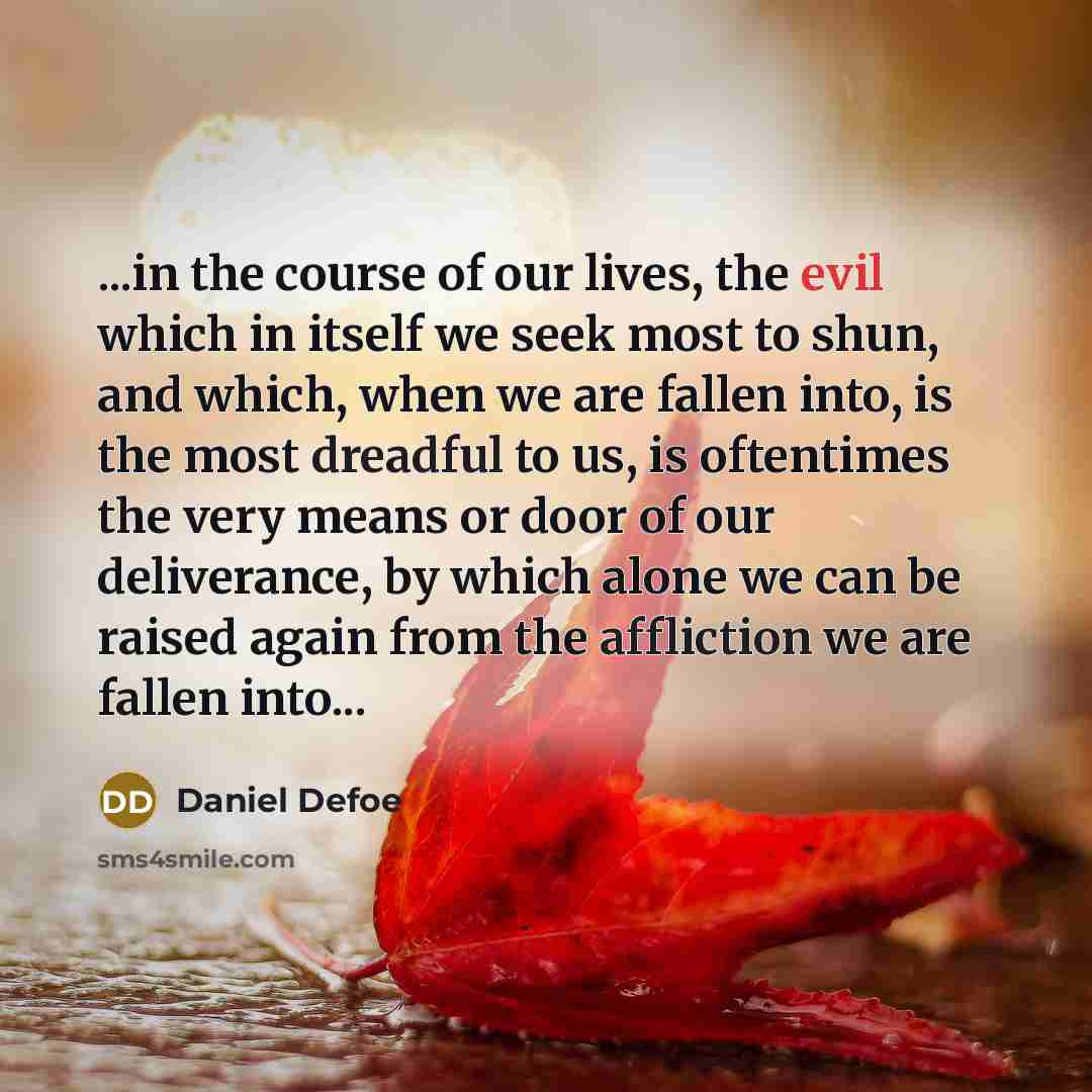 “...in the course of our lives, the evil which in itself we seek most to shun, and which, when we are fallen into, is the most dreadful to us, is oftentimes the very means or door of our deliverance, by which alone we can be raised again from the affliction we are fallen into...” quote by Daniel Defoe