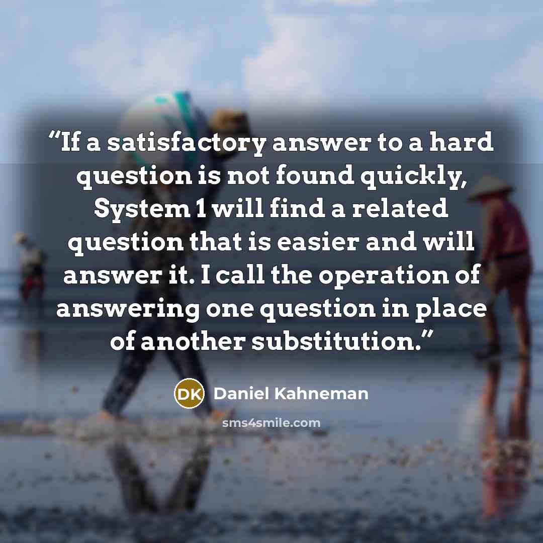 “If a satisfactory answer to a hard question is not found quickly, System 1 will find a related question that is easier and will answer it. I call the operation of answering one question in place of another substitution.” quote by Daniel Kahneman