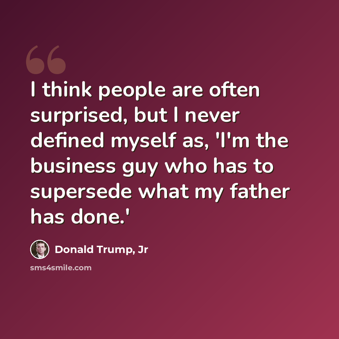 “I think people are often surprised, but I never defined myself as, 'I'm the business guy who has to supersede what my father has done.'” quote by Donald Trump, Jr