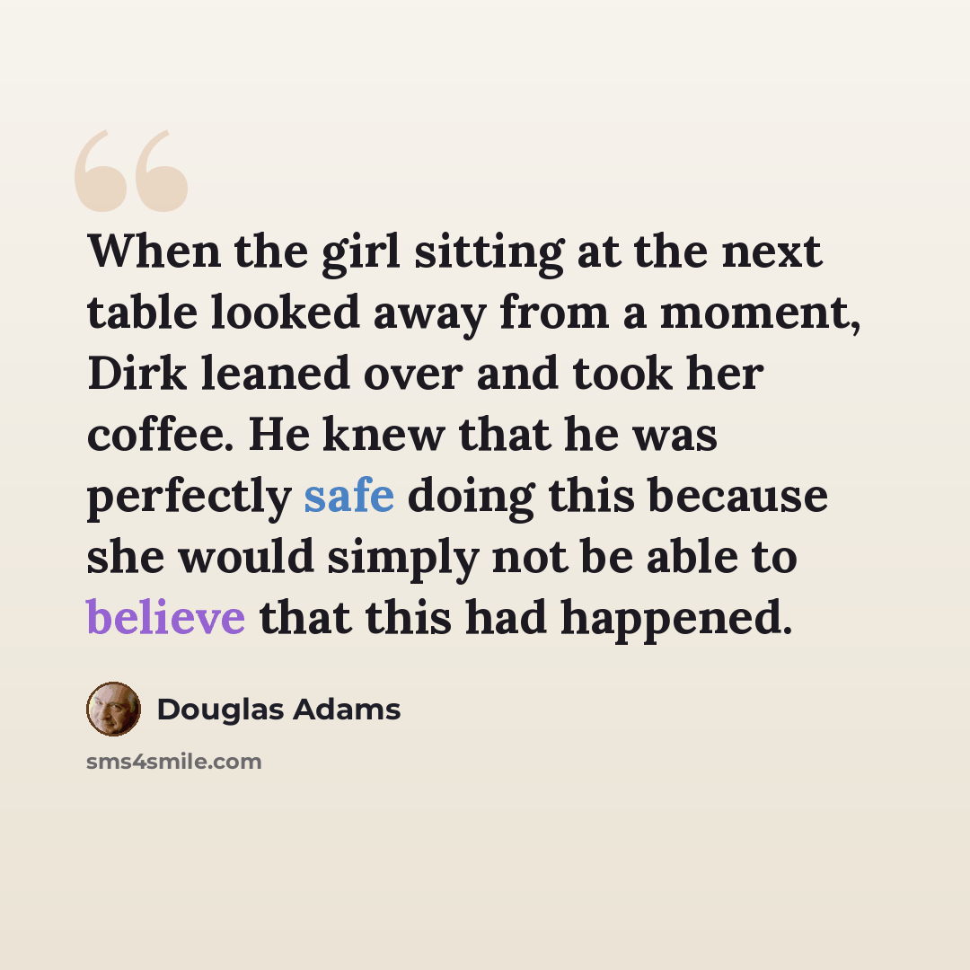 “When the girl sitting at the next table looked away from a moment, Dirk leaned over and took her coffee. He knew that he was perfectly safe doing this because she would simply not be able to believe that this had happened.” quote by Douglas Adams