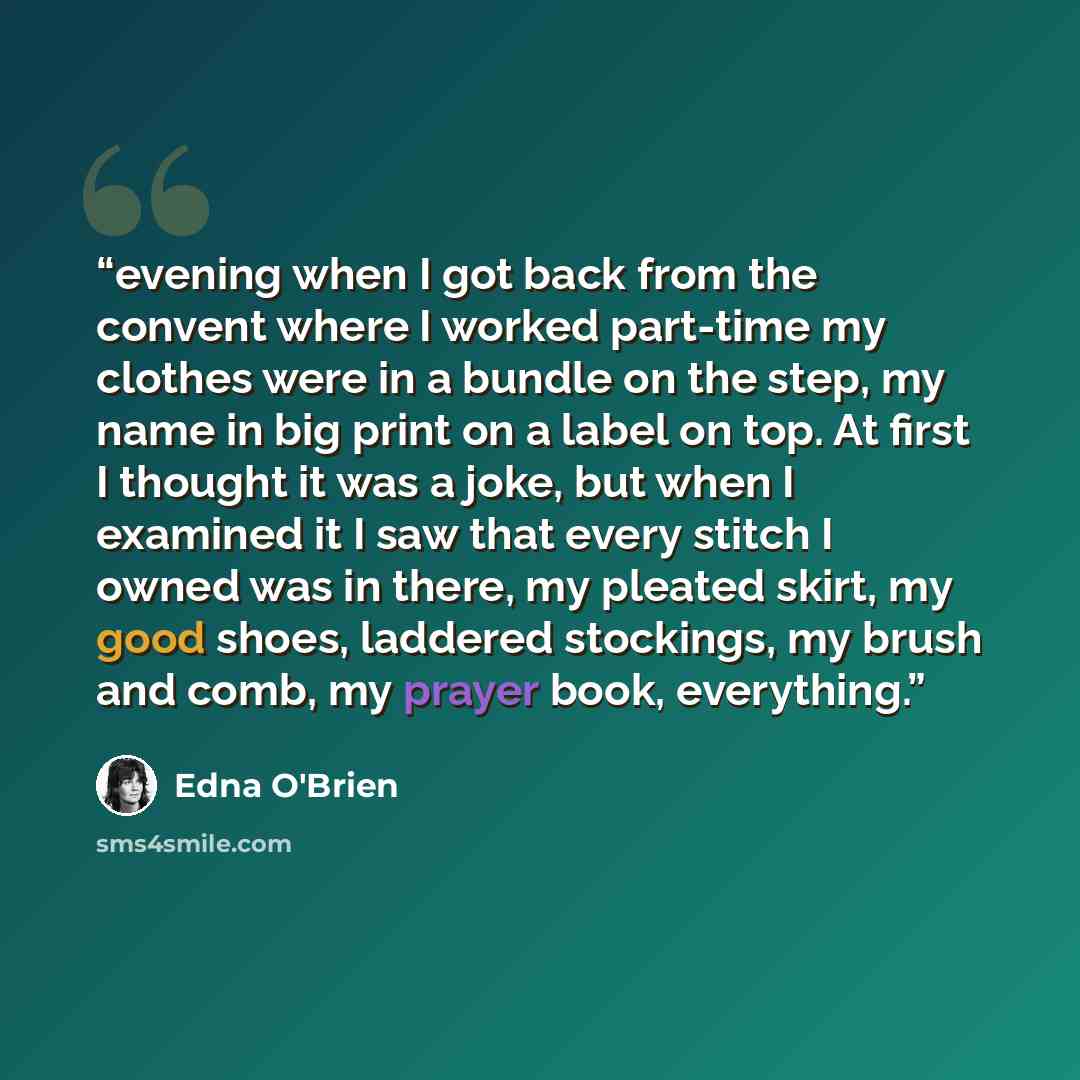 “evening when I got back from the convent where I worked part-time my clothes were in a bundle on the step, my name in big print on a label on top. At first I thought it was a joke, but when I examined it I saw that every stitch I owned was in there, my pleated skirt, my good shoes, laddered…” quote by Edna O'Brien