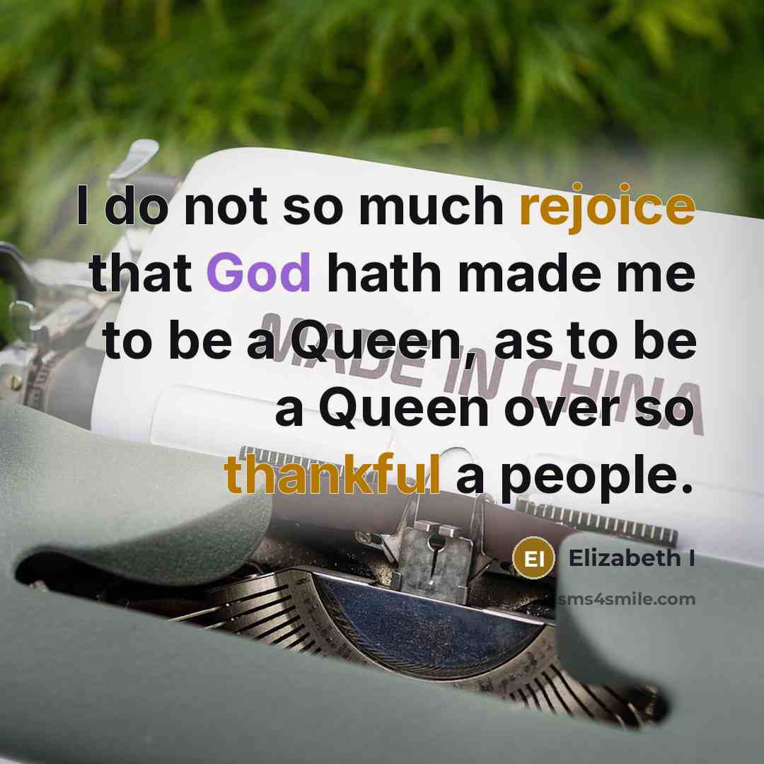 “I do not so much rejoice that God hath made me to be a Queen, as to be a Queen over so thankful a people.” quote by Elizabeth I