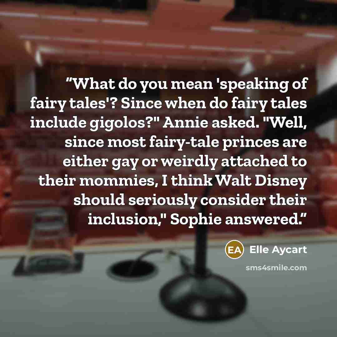 “What do you mean 'speaking of fairy tales'? Since when do fairy tales include gigolos?" Annie asked. "Well, since most fairy-tale princes are either gay or weirdly attached to their mommies, I think Walt Disney should seriously consider their inclusion," Sophie answered.” quote by Elle Aycart