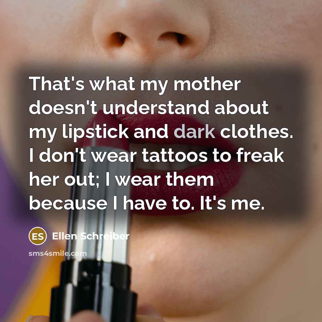 “That's what my mother doesn't understand about my lipstick and dark clothes. I don't wear tattoos to freak her out; I wear them because I have to. It's me.” quote by Ellen Schreiber