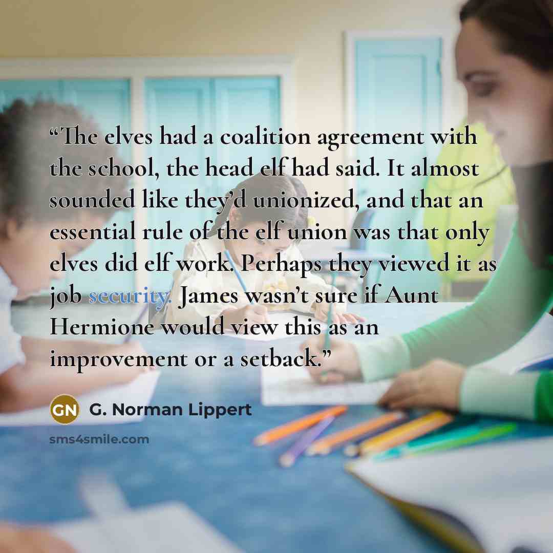 “The elves had a coalition agreement with the school, the head elf had said. It almost sounded like they’d unionized, and that an essential rule of the elf union was that only elves did elf work. Perhaps they viewed it as job security. James wasn’t sure if Aunt Hermione would view this as an…” quote by G. Norman Lippert