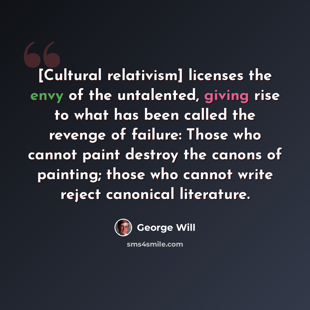 “[Cultural relativism] licenses the envy of the untalented, giving rise to what has been called the revenge of failure: Those who cannot paint destroy the canons of painting; those who cannot write reject canonical literature.” quote by George Will