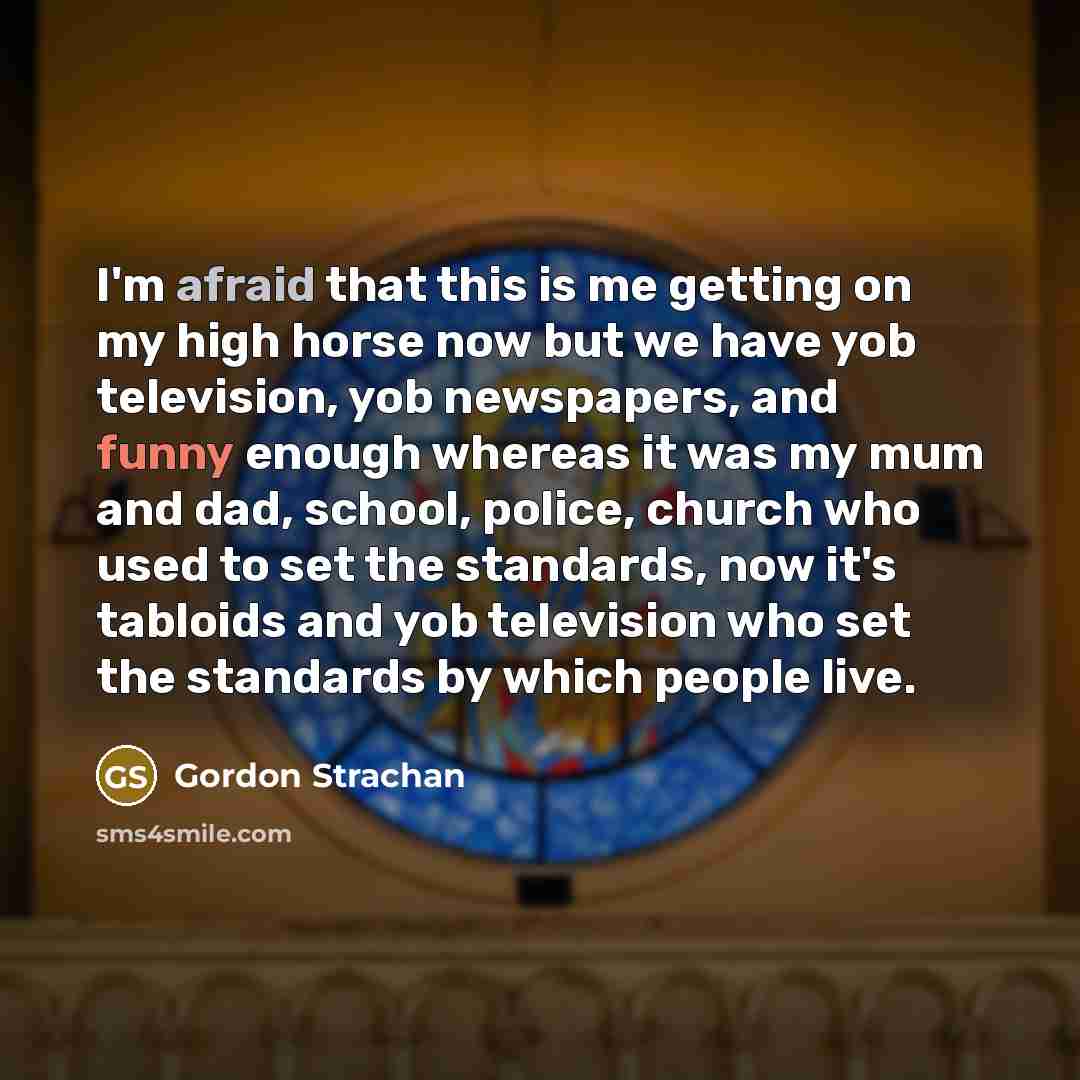 “I'm afraid that this is me getting on my high horse now but we have yob television, yob newspapers, and funny enough whereas it was my mum and dad, school, police, church who used to set the standards, now it's tabloids and yob television who set the standards by which people live.” quote by Gordon Strachan