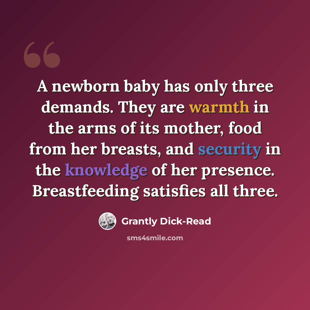 “A newborn baby has only three demands. They are warmth in the arms of its mother, food from her breasts, and security in the knowledge of her presence. Breastfeeding satisfies all three.” quote by Grantly Dick-Read