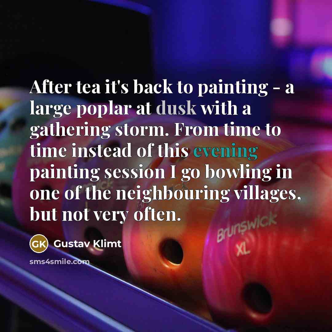 “After tea it's back to painting - a large poplar at dusk with a gathering storm. From time to time instead of this evening painting session I go bowling in one of the neighbouring villages, but not very often.” quote by Gustav Klimt