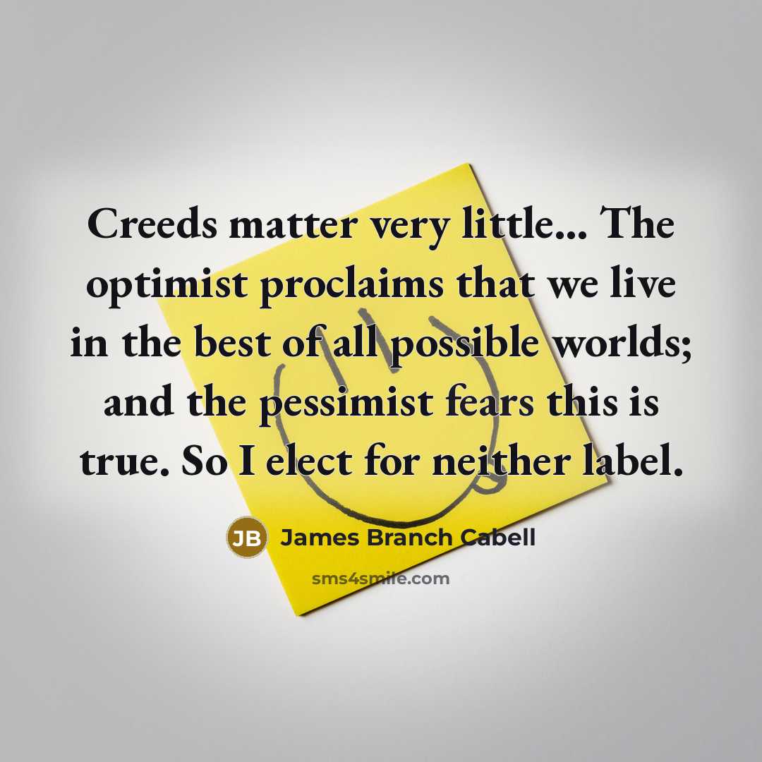 “Creeds matter very little... The optimist proclaims that we live in the best of all possible worlds; and the pessimist fears this is true. So I elect for neither label.” quote by James Branch Cabell