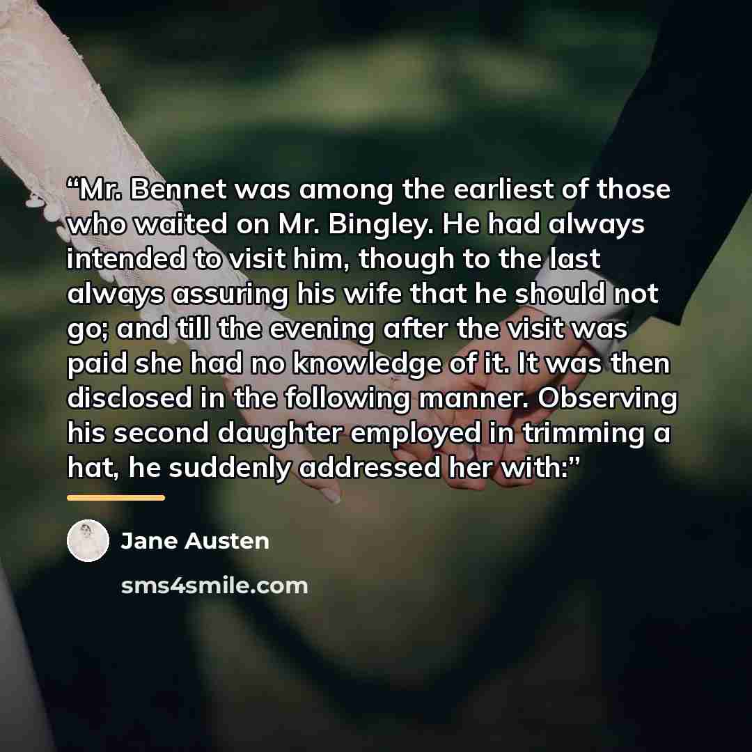 “Mr. Bennet was among the earliest of those who waited on Mr. Bingley. He had always intended to visit him, though to the last always assuring his wife that he should not go; and till the evening after the visit was paid she had no knowledge of it. It was then disclosed in the following manner…” quote by Jane Austen