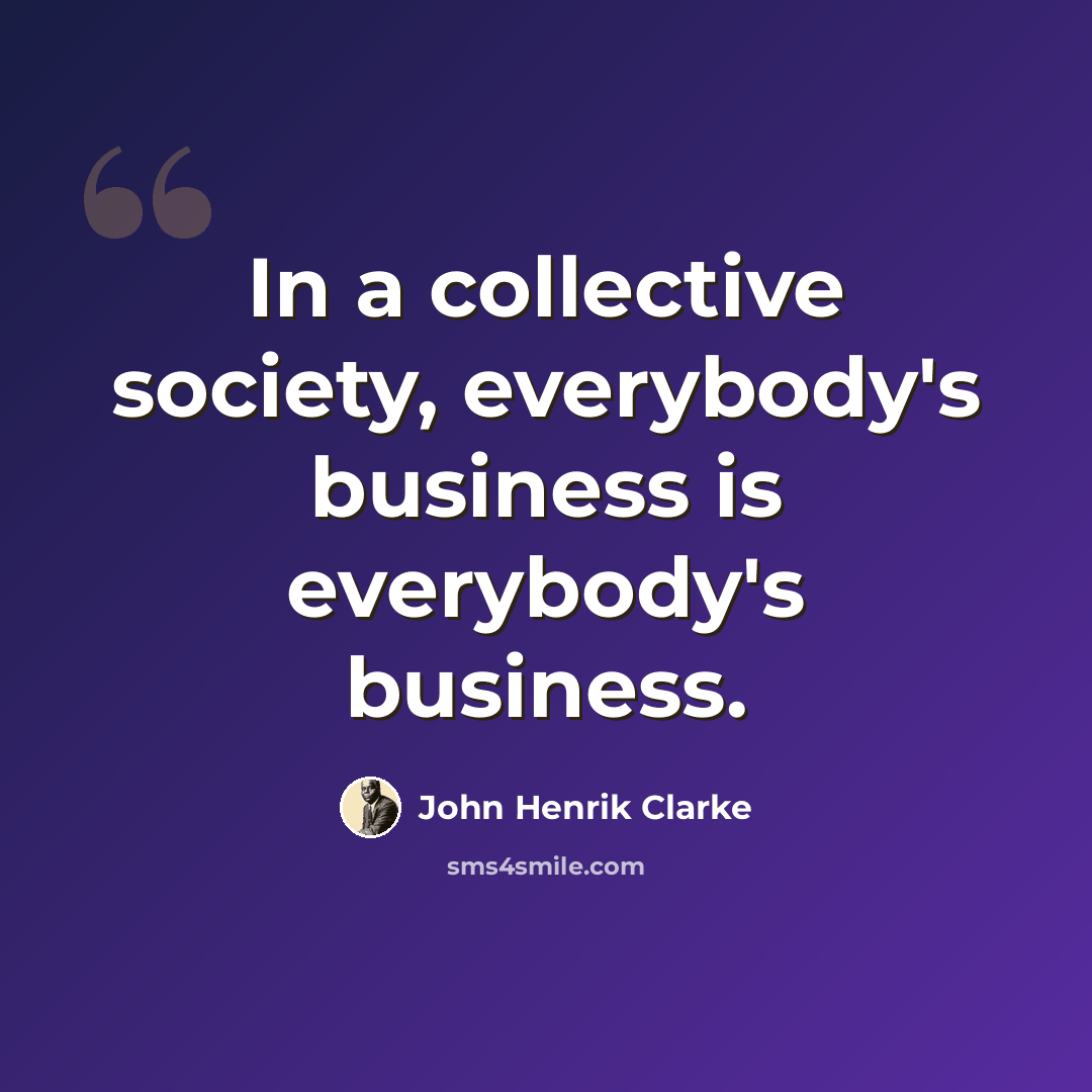 “In a collective society, everybody's business is everybody's business.” quote by John Henrik Clarke