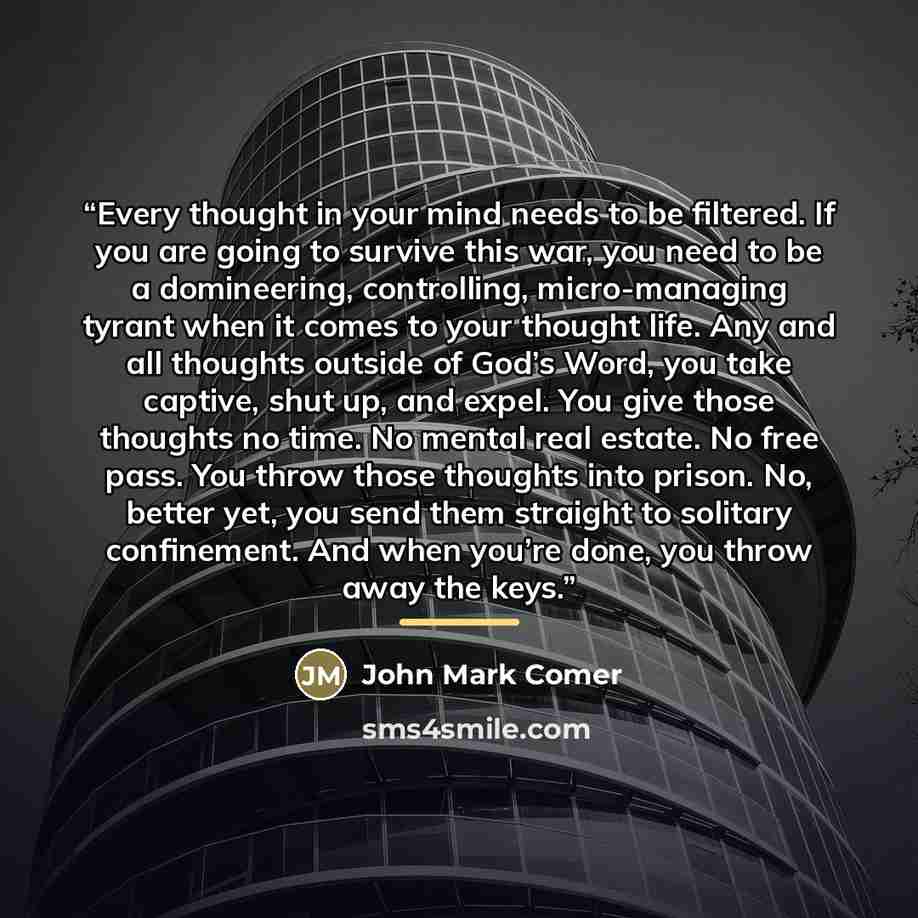 “Every thought in your mind needs to be filtered. If you are going to survive this war, you need to be a domineering, controlling, micro-managing tyrant when it comes to your thought life. Any and all thoughts outside of God’s Word, you take captive, shut up, and expel. You give those thoughts no…” quote by John Mark Comer