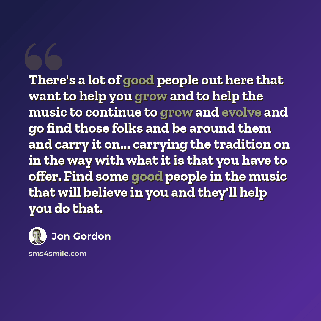 “There's a lot of good people out here that want to help you grow and to help the music to continue to grow and evolve and go find those folks and be around them and carry it on... carrying the tradition on in the way with what it is that you have to offer. Find some good people in the music that…” quote by Jon Gordon