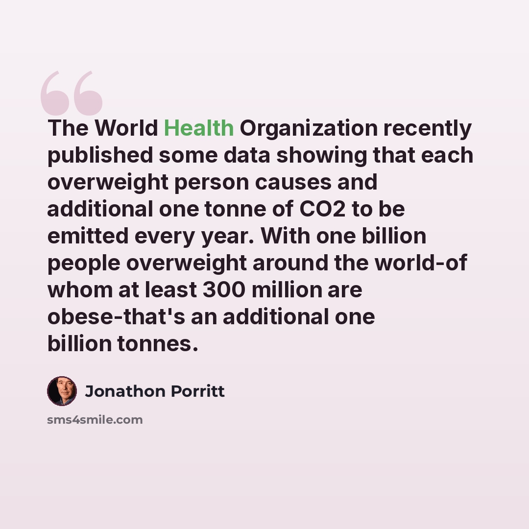 “The World Health Organization recently published some data showing that each overweight person causes and additional one tonne of CO2 to be emitted every year. With one billion people overweight around the world-of whom at least 300 million are obese-that's an additional one billion tonnes.” quote by Jonathon Porritt