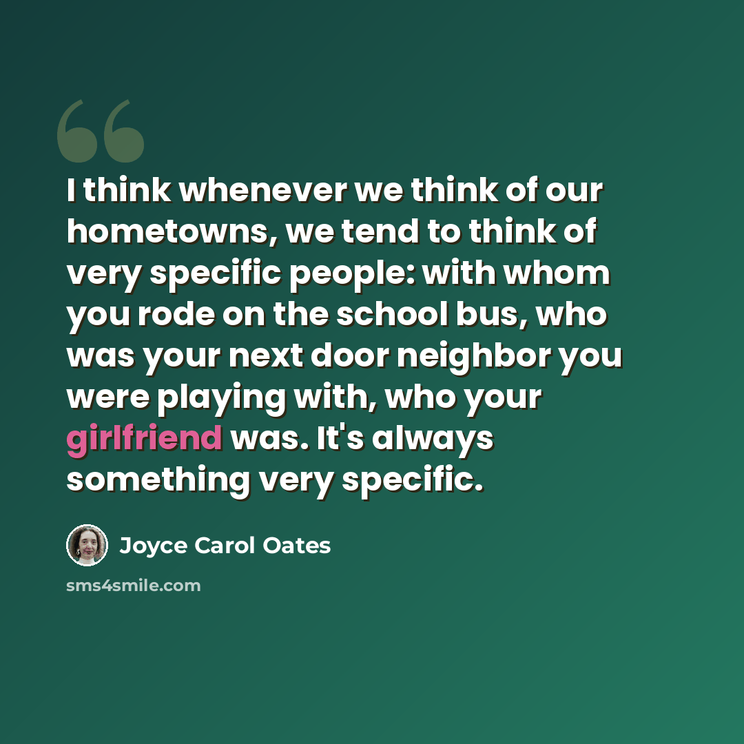 “I think whenever we think of our hometowns, we tend to think of very specific people: with whom you rode on the school bus, who was your next door neighbor you were playing with, who your girlfriend was. It's always something very specific.” quote by Joyce Carol Oates