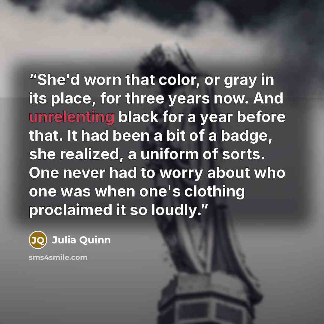 “She'd worn that color, or gray in its place, for three years now. And unrelenting black for a year before that. It had been a bit of a badge, she realized, a uniform of sorts. One never had to worry about who one was when one's clothing proclaimed it so loudly.” quote by Julia Quinn
