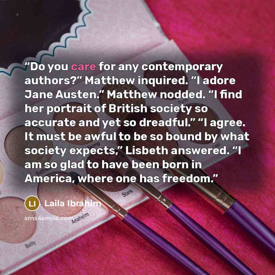 “Do you care for any contemporary authors?” Matthew inquired. “I adore Jane Austen.” Matthew nodded. “I find her portrait of British society so accurate and yet so dreadful.” “I agree. It must be awful to be so bound by what society expects,” Lisbeth answered. “I am so glad to have been born in…” quote by Laila Ibrahim