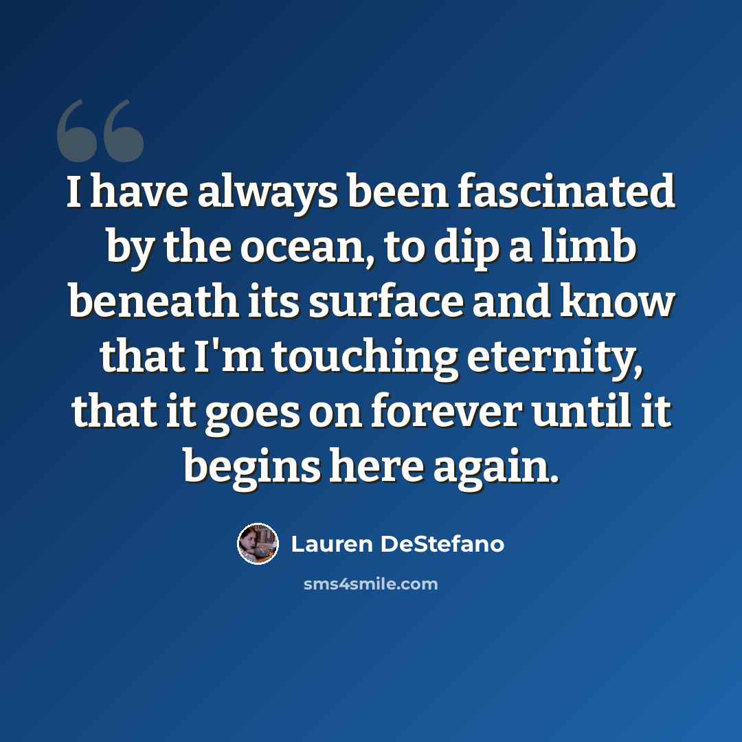 “I have always been fascinated by the ocean, to dip a limb beneath its surface and know that I'm touching eternity, that it goes on forever until it begins here again.” quote by Lauren DeStefano