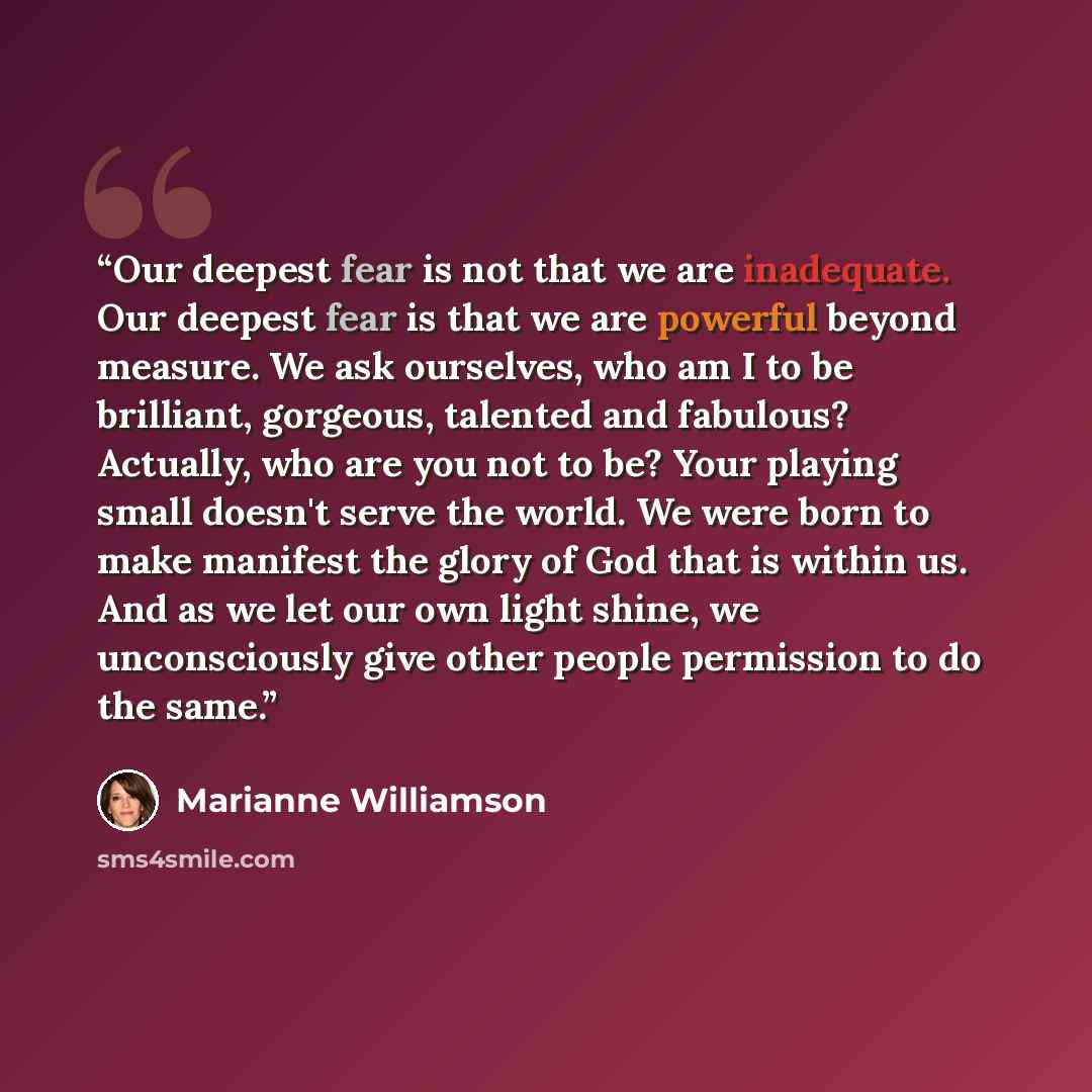 “Our deepest fear is not that we are inadequate. Our deepest fear is that we are powerful beyond measure. We ask ourselves, who am I to be brilliant, gorgeous, talented and fabulous? Actually, who are you not to be? Your playing small doesn't serve the world. We were born to make manifest the glory…” quote by Marianne Williamson