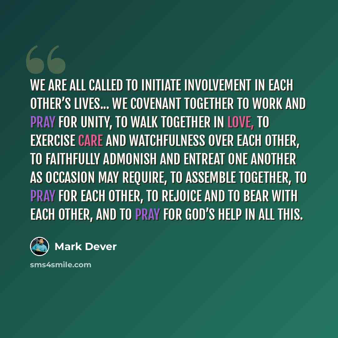 “We are all called to initiate involvement in each other’s lives... We covenant together to work and pray for unity, to walk together in love, to exercise care and watchfulness over each other, to faithfully admonish and entreat one another as occasion may require, to assemble together, to pray for…” quote by Mark Dever