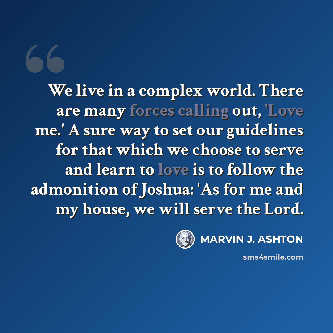 “We live in a complex world. There are many forces calling out, 'Love me.' A sure way to set our guidelines for that which we choose to serve and learn to love is to follow the admonition of Joshua: 'As for me and my house, we will serve the Lord.” quote by Marvin J. Ashton