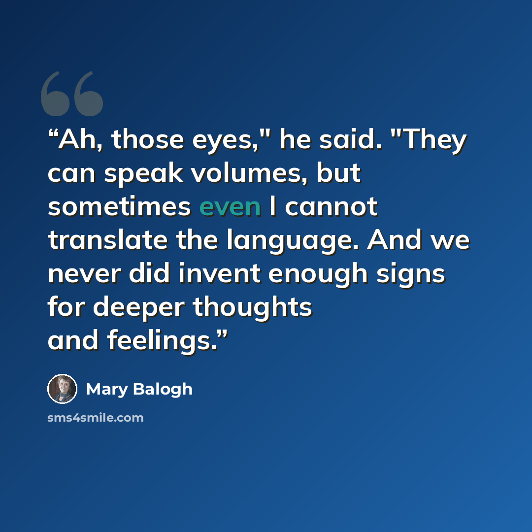 “Ah, those eyes," he said. "They can speak volumes, but sometimes even I cannot translate the language. And we never did invent enough signs for deeper thoughts and feelings.” quote by Mary Balogh