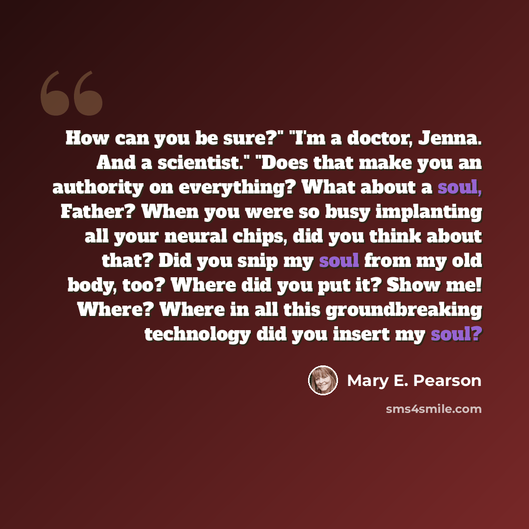 “How can you be sure?" "I'm a doctor, Jenna. And a scientist." "Does that make you an authority on everything? What about a soul, Father? When you were so busy implanting all your neural chips, did you think about that? Did you snip my soul from my old body, too? Where did you put it? Show me!…” quote by Mary E. Pearson