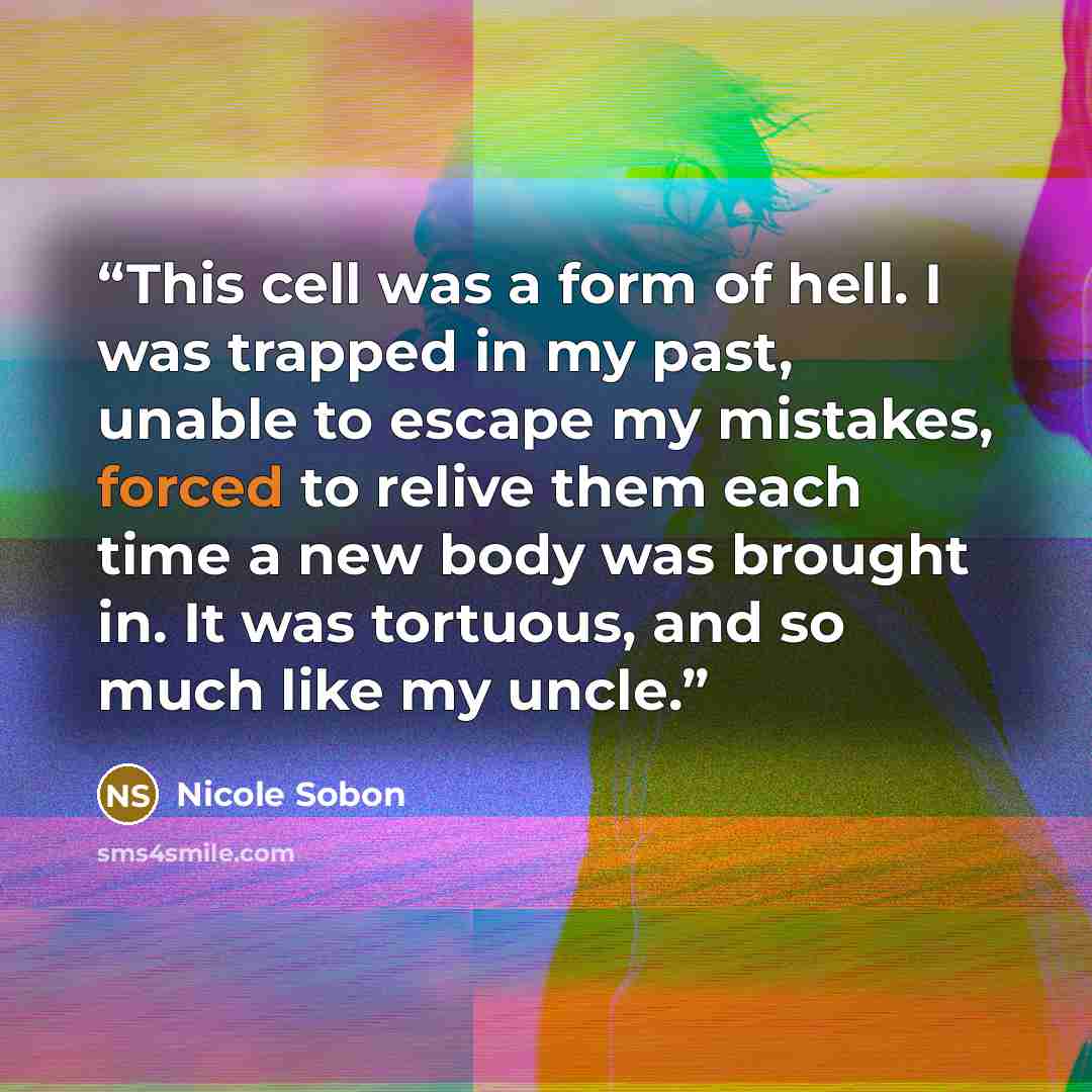 “This cell was a form of hell. I was trapped in my past, unable to escape my mistakes, forced to relive them each time a new body was brought in. It was tortuous, and so much like my uncle.” quote by Nicole Sobon