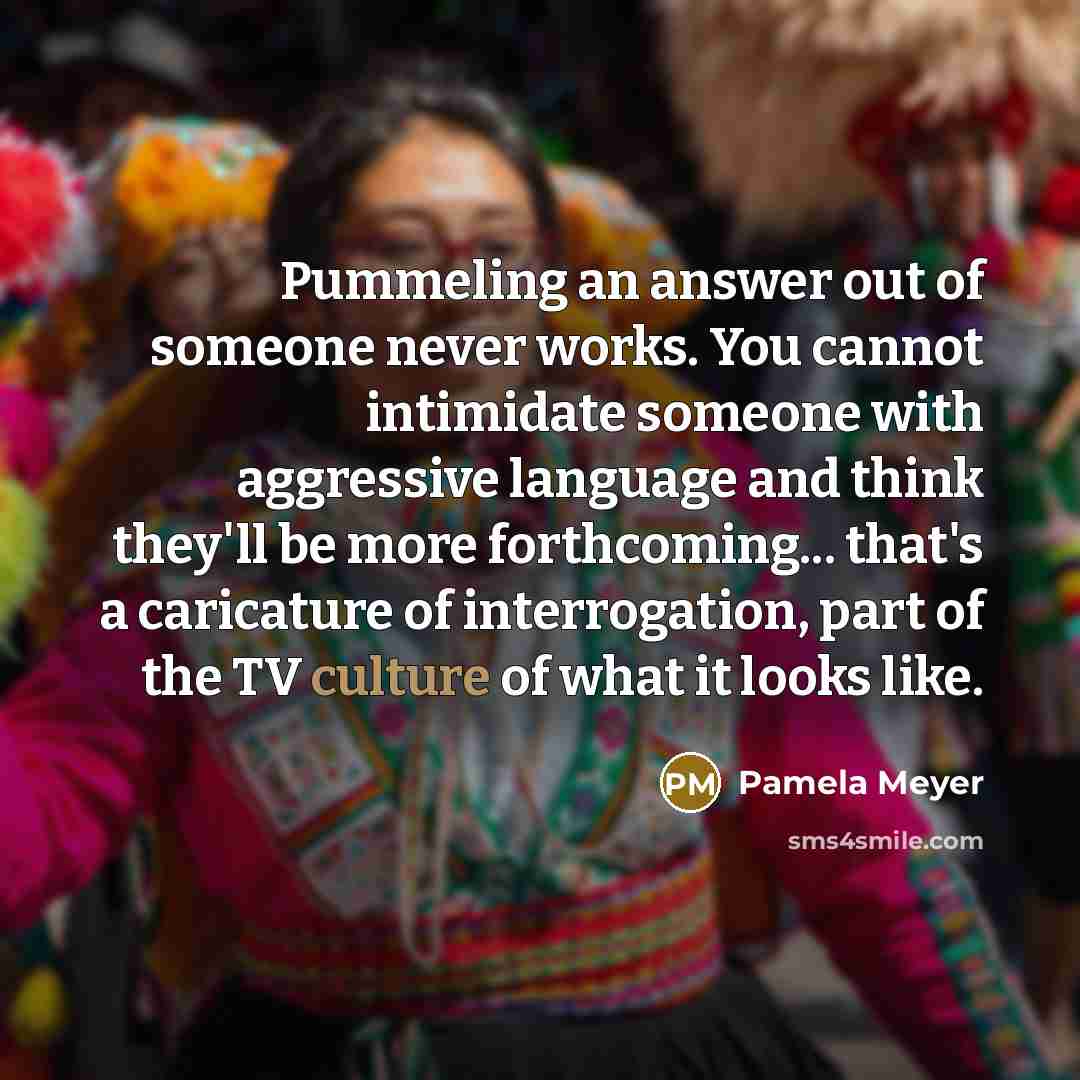 “Pummeling an answer out of someone never works. You cannot intimidate someone with aggressive language and think they'll be more forthcoming... that's a caricature of interrogation, part of the TV culture of what it looks like.” quote by Pamela Meyer