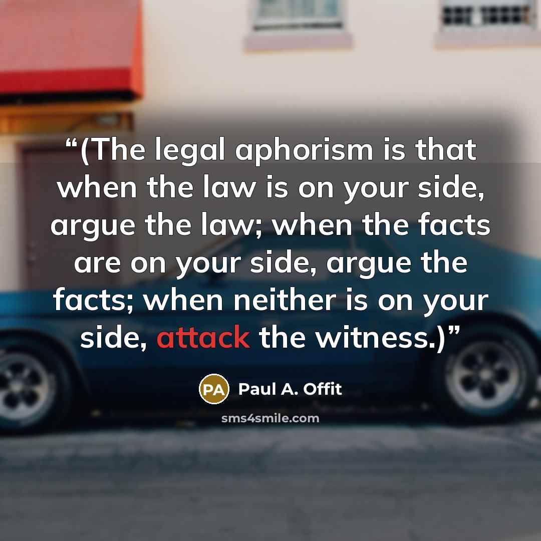 “(The legal aphorism is that when the law is on your side, argue the law; when the facts are on your side, argue the facts; when neither is on your side, attack the witness.)” quote by Paul A. Offit