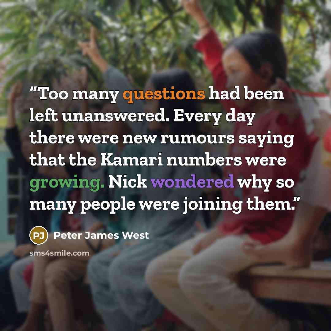 “Too many questions had been left unanswered. Every day there were new rumours saying that the Kamari numbers were growing. Nick wondered why so many people were joining them.” quote by Peter James West
