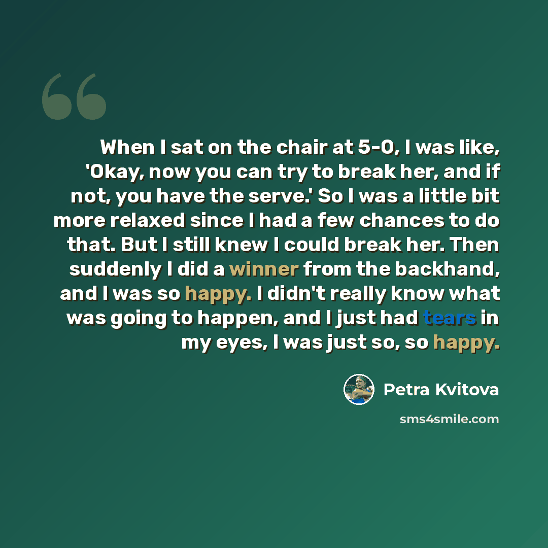 “When I sat on the chair at 5-0, I was like, 'Okay, now you can try to break her, and if not, you have the serve.' So I was a little bit more relaxed since I had a few chances to do that. But I still knew I could break her. Then suddenly I did a winner from the backhand, and I was so happy. I…” quote by Petra Kvitova