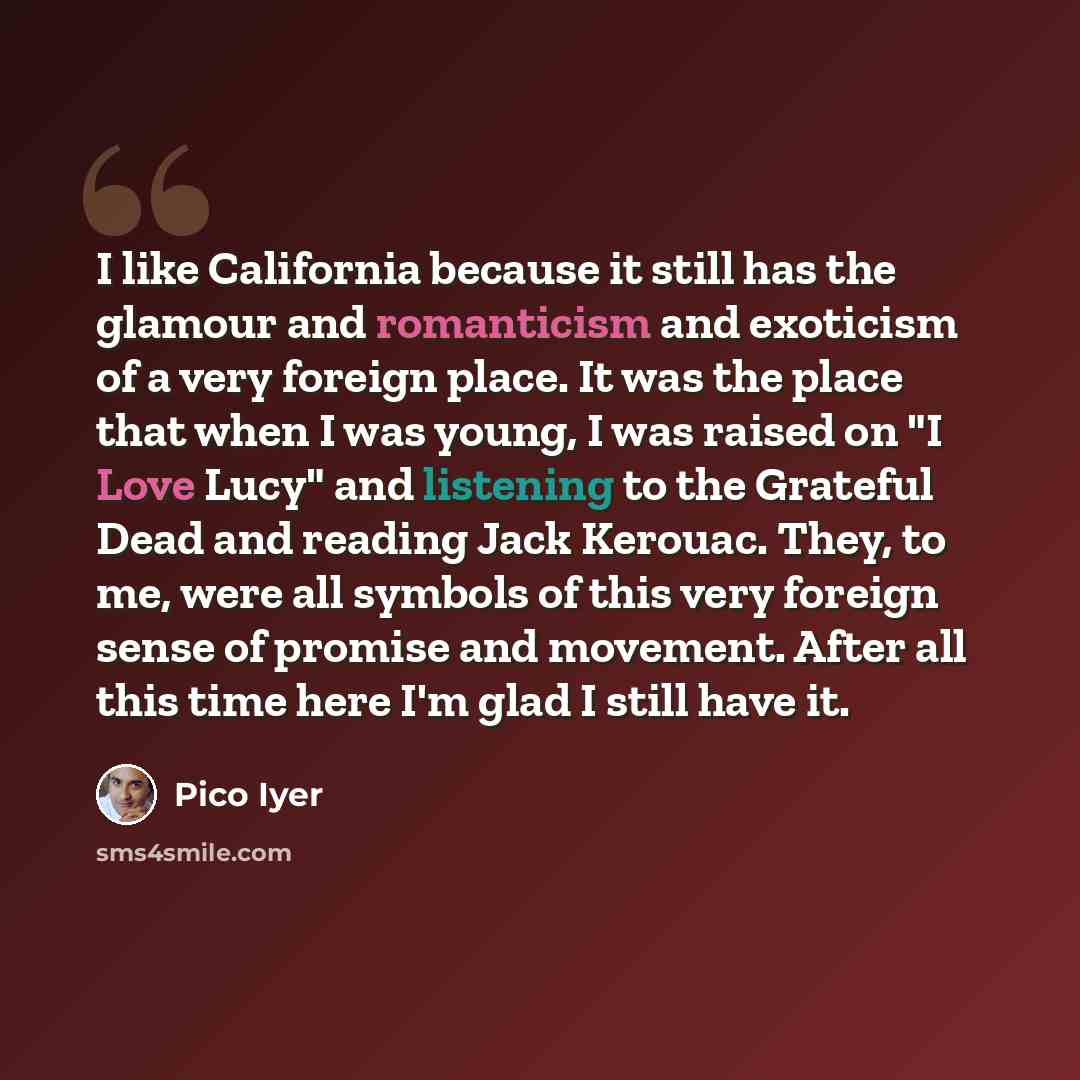 “I like California because it still has the glamour and romanticism and exoticism of a very foreign place. It was the place that when I was young, I was raised on "I Love Lucy" and listening to the Grateful Dead and reading Jack Kerouac. They, to me, were all symbols of this very foreign sense of…” quote by Pico Iyer