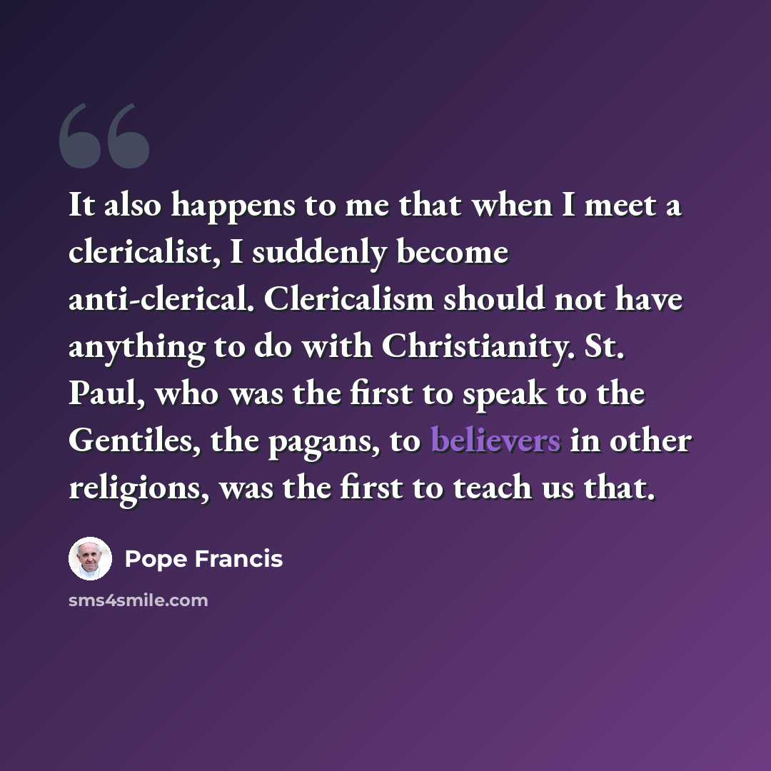 “It also happens to me that when I meet a clericalist, I suddenly become anti-clerical. Clericalism should not have anything to do with Christianity. St. Paul, who was the first to speak to the Gentiles, the pagans, to believers in other religions, was the first to teach us that.” quote by Pope Francis