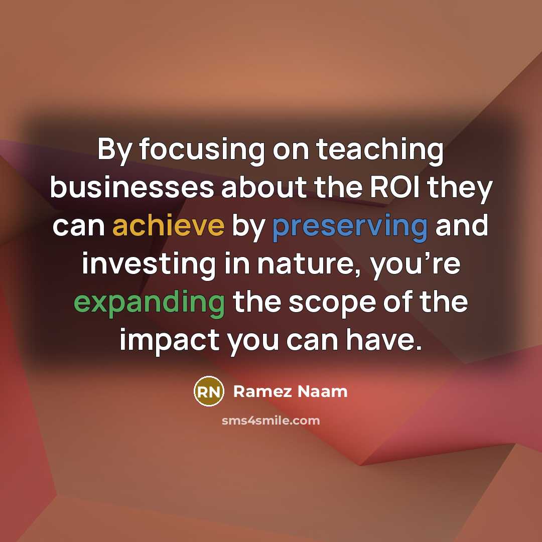 “By focusing on teaching businesses about the ROI they can achieve by preserving and investing in nature, you're expanding the scope of the impact you can have.” quote by Ramez Naam
