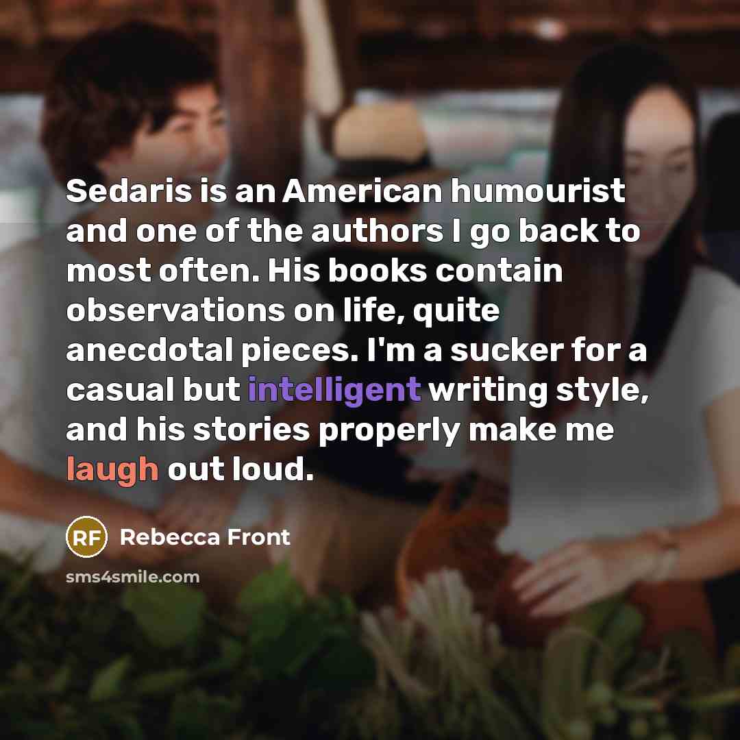 “Sedaris is an American humourist and one of the authors I go back to most often. His books contain observations on life, quite anecdotal pieces. I'm a sucker for a casual but intelligent writing style, and his stories properly make me laugh out loud.” quote by Rebecca Front