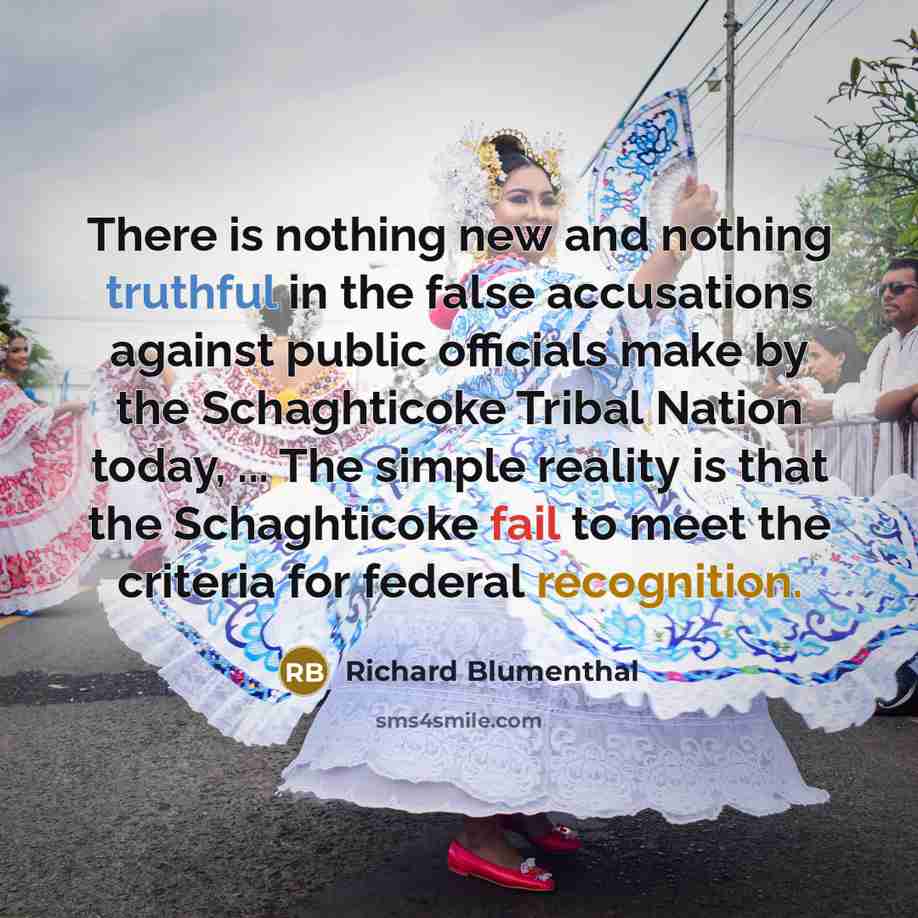 “There is nothing new and nothing truthful in the false accusations against public officials make by the Schaghticoke Tribal Nation today, ... The simple reality is that the Schaghticoke fail to meet the criteria for federal recognition.” quote by Richard Blumenthal