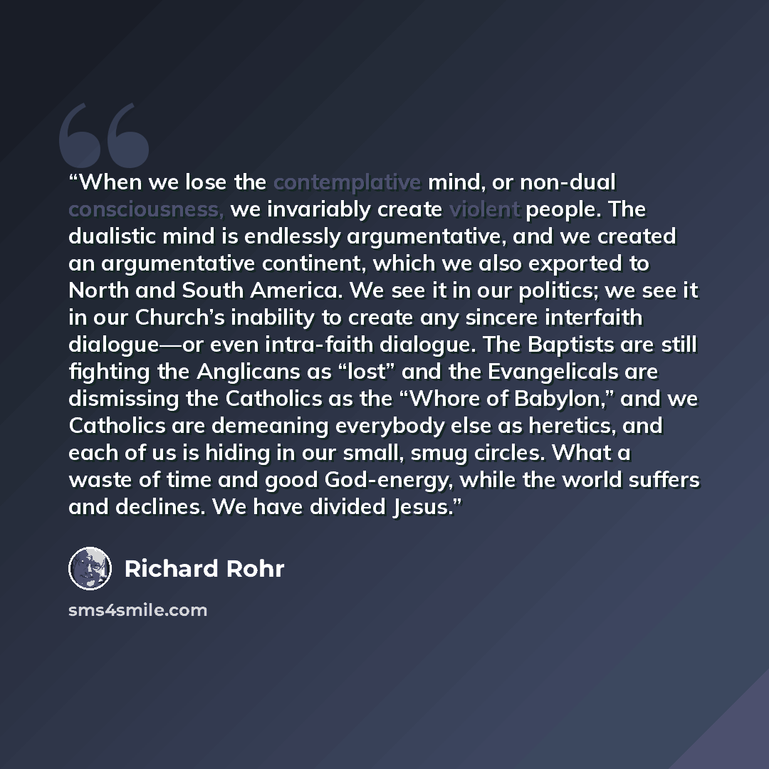 “When we lose the contemplative mind, or non-dual consciousness, we invariably create violent people. The dualistic mind is endlessly argumentative, and we created an argumentative continent, which we also exported to North and South America. We see it in our politics; we see it in our Church’s…” quote by Richard Rohr