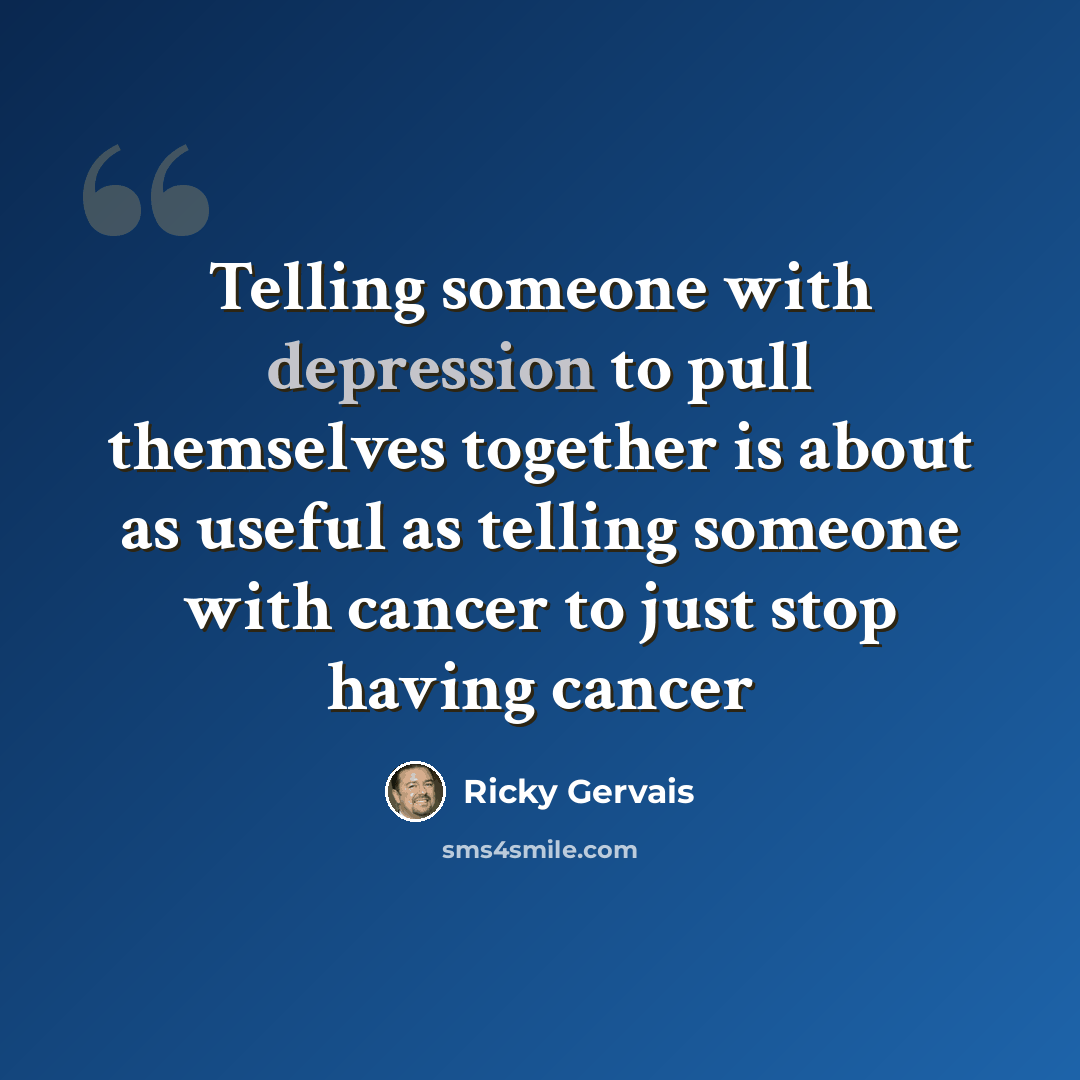 “Telling someone with depression to pull themselves together is about as useful as telling someone with cancer to just stop having cancer” quote by Ricky Gervais