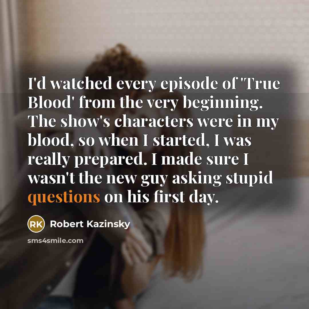 “I'd watched every episode of 'True Blood' from the very beginning. The show's characters were in my blood, so when I started, I was really prepared. I made sure I wasn't the new guy asking stupid questions on his first day.” quote by Robert Kazinsky