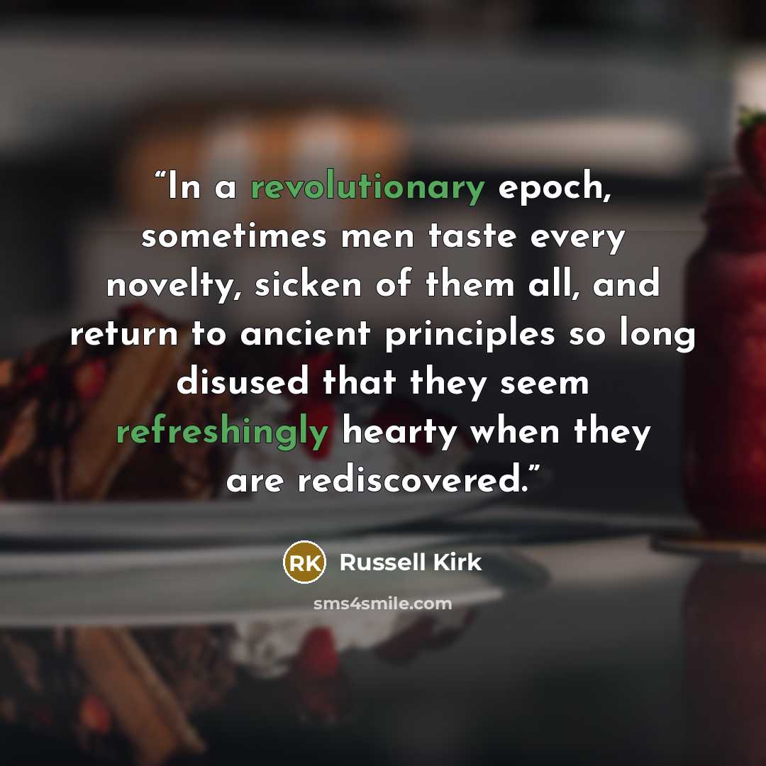 “In a revolutionary epoch, sometimes men taste every novelty, sicken of them all, and return to ancient principles so long disused that they seem refreshingly hearty when they are rediscovered.” quote by Russell Kirk
