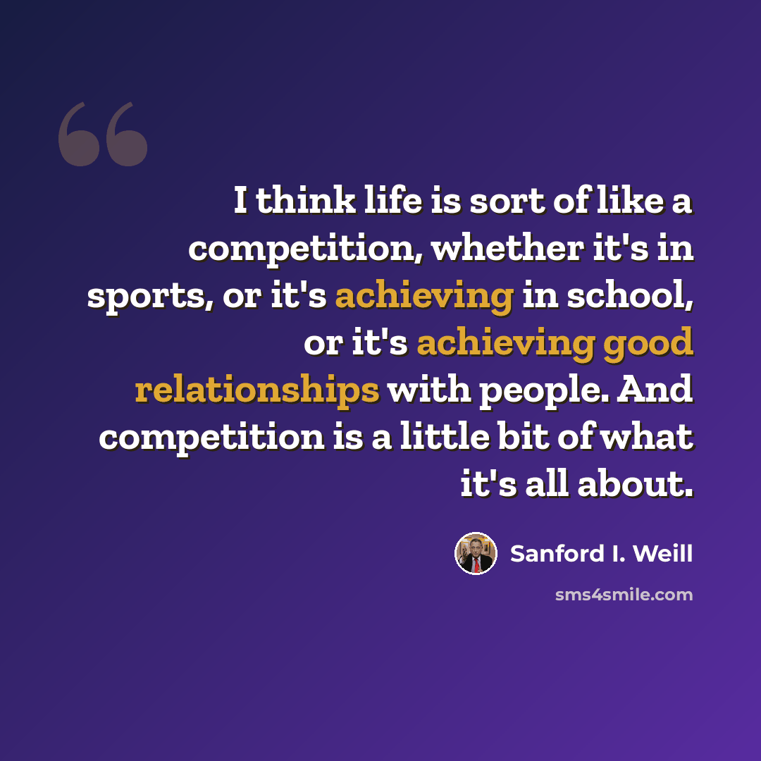 “I think life is sort of like a competition, whether it's in sports, or it's achieving in school, or it's achieving good relationships with people. And competition is a little bit of what it's all about.” quote by Sanford I. Weill