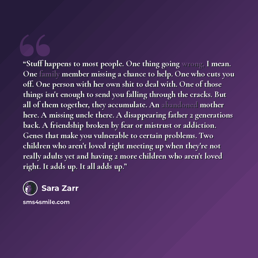 “Stuff happens to most people. One thing going wrong, I mean. One family member missing a chance to help. One who cuts you off. One person with her own shit to deal with. One of those things isn't enough to send you falling through the cracks. But all of them together, they accumulate. An abandoned…” quote by Sara Zarr