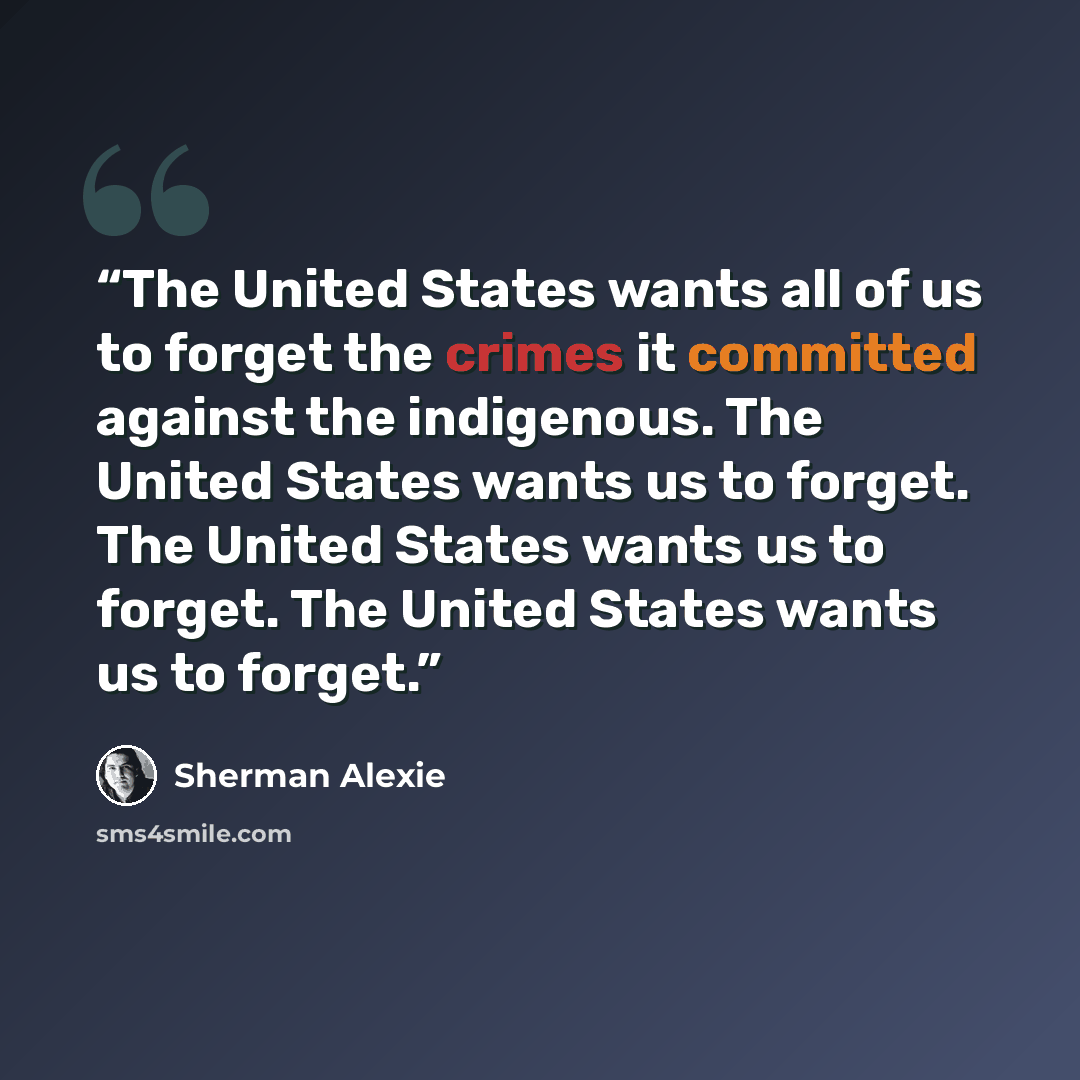 “The United States wants all of us to forget the crimes it committed against the indigenous. The United States wants us to forget. The United States wants us to forget. The United States wants us to forget.” quote by Sherman Alexie