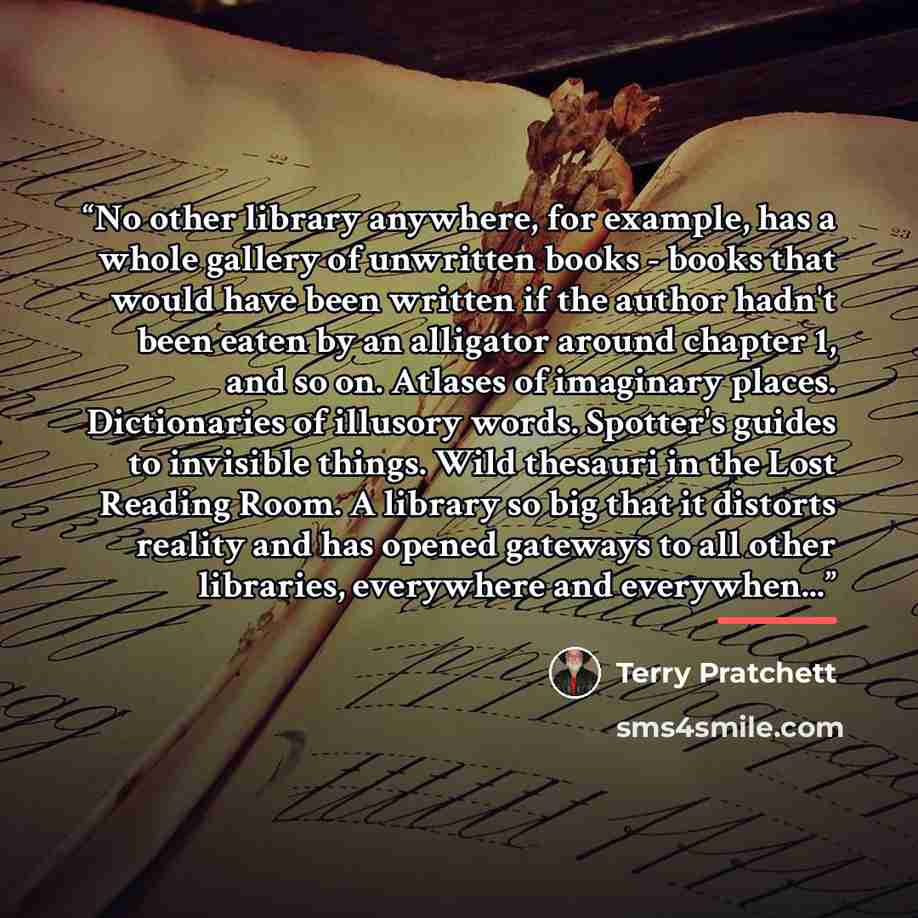 “No other library anywhere, for example, has a whole gallery of unwritten books - books that would have been written if the author hadn't been eaten by an alligator around chapter 1, and so on. Atlases of imaginary places. Dictionaries of illusory words. Spotter's guides to invisible things. Wild…” quote by Terry Pratchett
