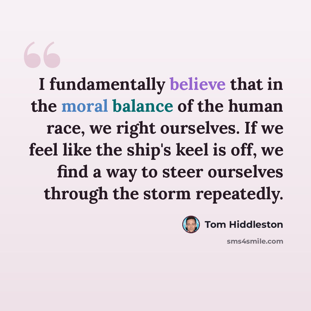 “I fundamentally believe that in the moral balance of the human race, we right ourselves. If we feel like the ship's keel is off, we find a way to steer ourselves through the storm repeatedly.” quote by Tom Hiddleston