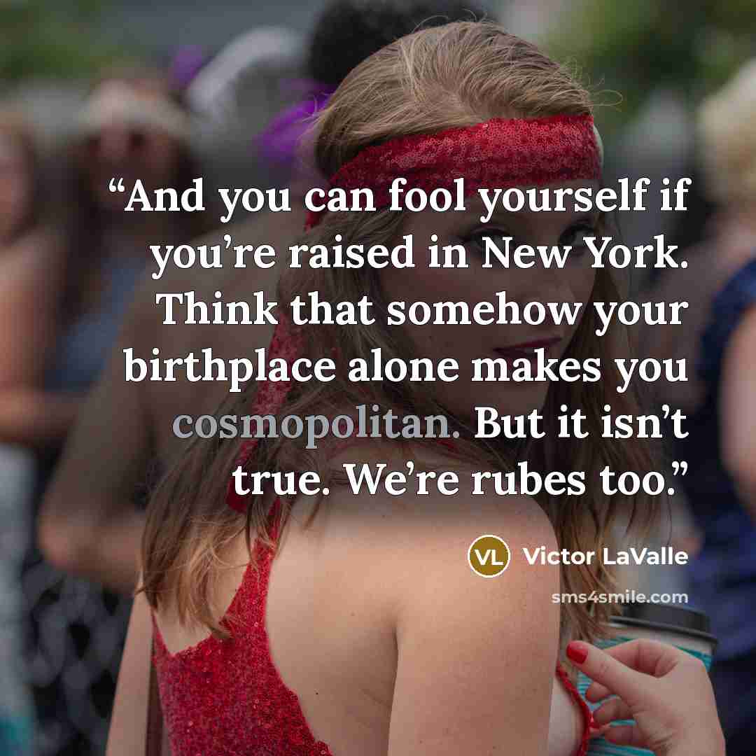 “And you can fool yourself if you’re raised in New York. Think that somehow your birthplace alone makes you cosmopolitan. But it isn’t true. We’re rubes too.” quote by Victor LaValle
