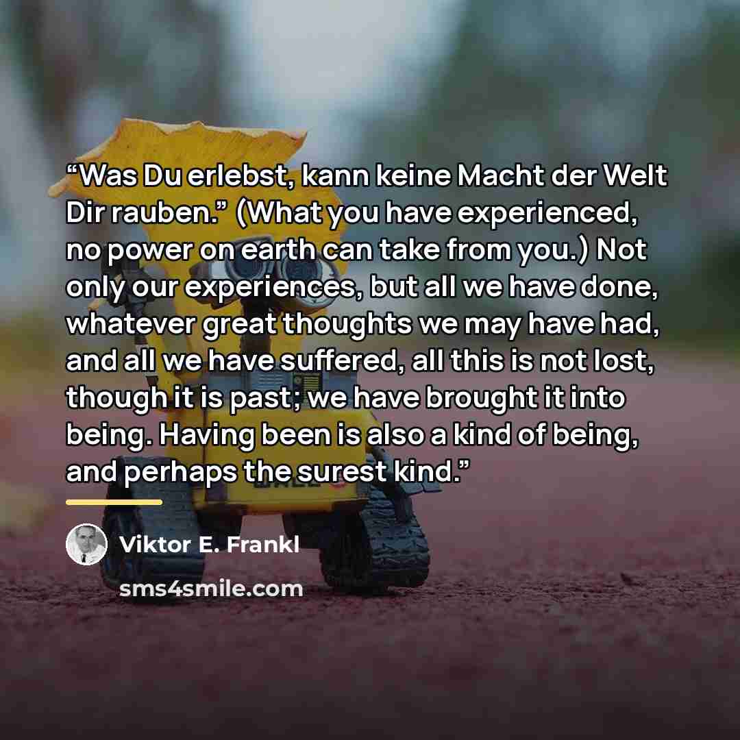 “Was Du erlebst, kann keine Macht der Welt Dir rauben.” (What you have experienced, no power on earth can take from you.) Not only our experiences, but all we have done, whatever great thoughts we may have had, and all we have suffered, all this is not lost, though it is past; we have brought it…” quote by Viktor E. Frankl